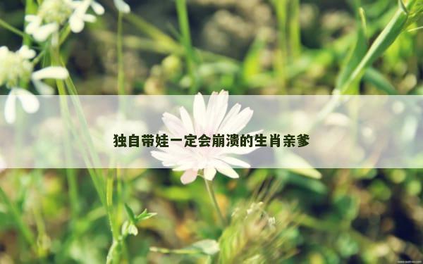 独自带娃一定会崩溃的生肖亲爹