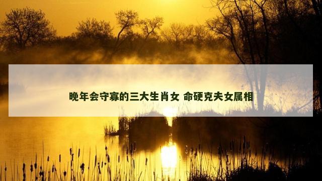 晚年会守寡的三大生肖女 命硬克夫女属相