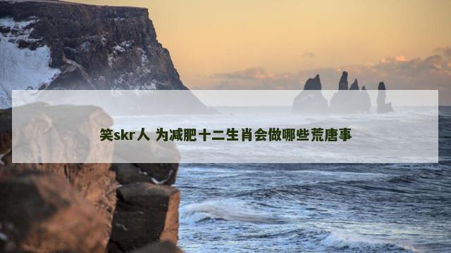 笑skr人 为减肥十二生肖会做哪些荒唐事
