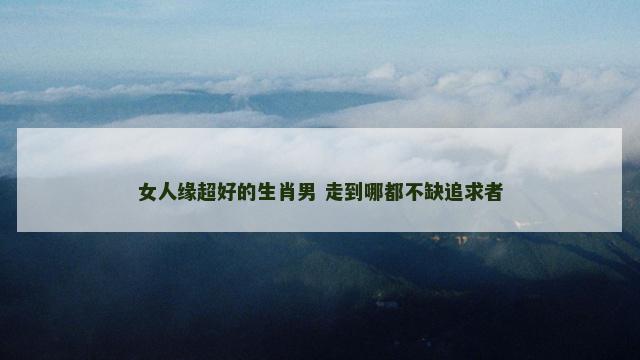 女人缘超好的生肖男 走到哪都不缺追求者