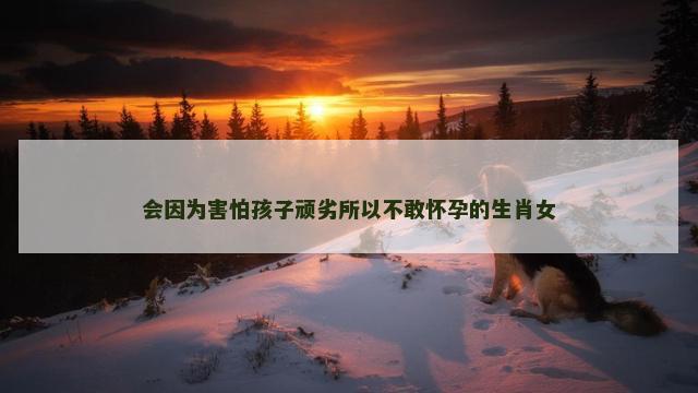 会因为害怕孩子顽劣所以不敢怀孕的生肖女