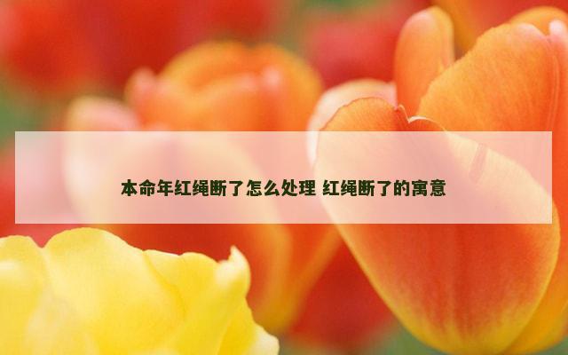 本命年红绳断了怎么处理 红绳断了的寓意