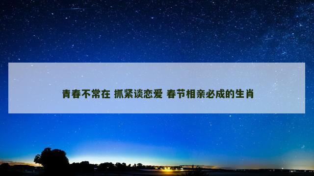 青春不常在 抓紧谈恋爱 春节相亲必成的生肖