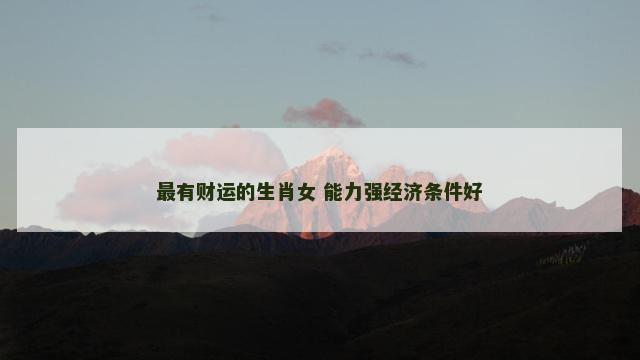 最有财运的生肖女 能力强经济条件好