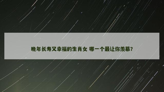 晚年长寿又幸福的生肖女 哪一个最让你羡慕？