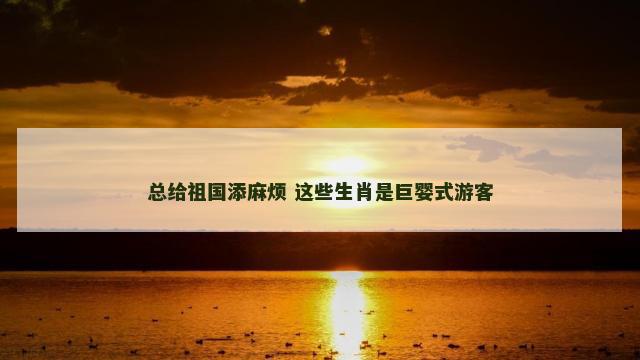 总给祖国添麻烦 这些生肖是巨婴式游客