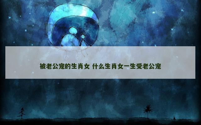被老公宠的生肖女 什么生肖女一生受老公宠
