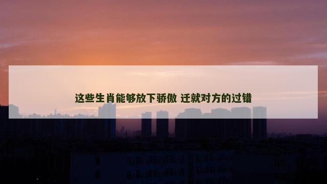 这些生肖能够放下骄傲 迁就对方的过错