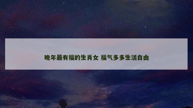 晚年最有福的生肖女 福气多多生活自由