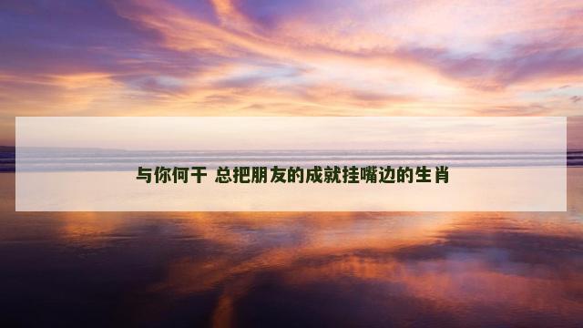与你何干 总把朋友的成就挂嘴边的生肖