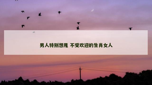 男人特别想甩 不受欢迎的生肖女人