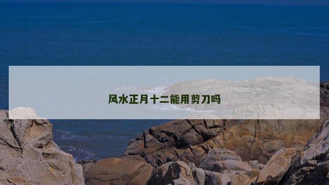 风水正月十二能用剪刀吗