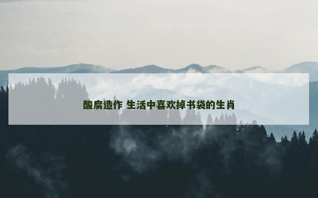 酸腐造作 生活中喜欢掉书袋的生肖