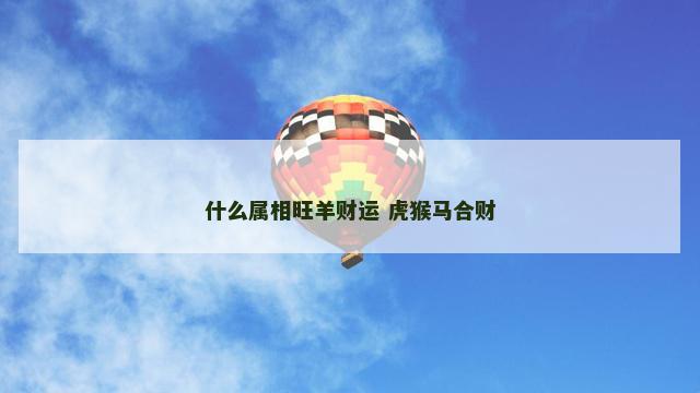 什么属相旺羊财运 虎猴马合财