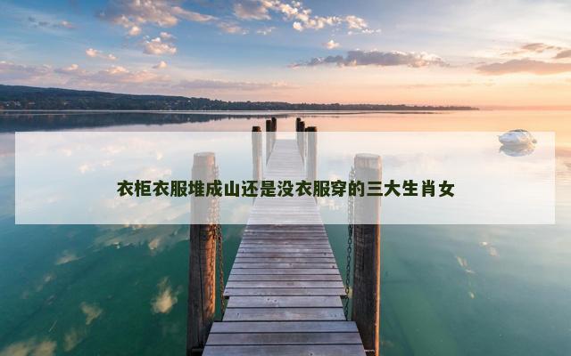 衣柜衣服堆成山还是没衣服穿的三大生肖女