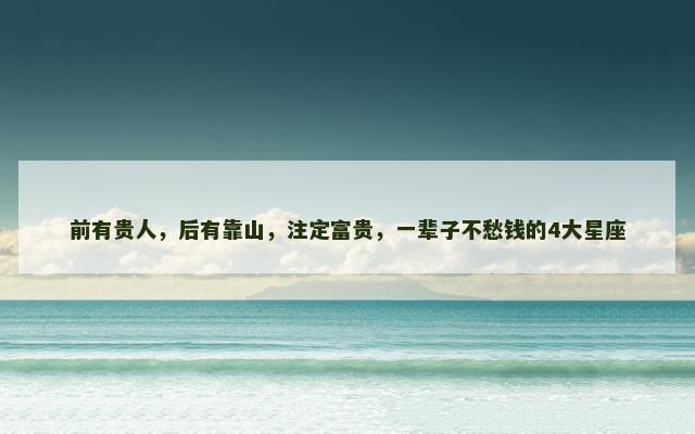 前有贵人，后有靠山，注定富贵，一辈子不愁钱的4大星座