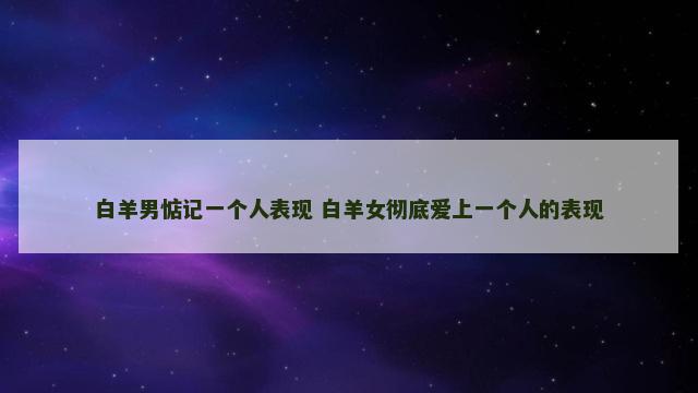 白羊男惦记一个人表现 白羊女彻底爱上一个人的表现