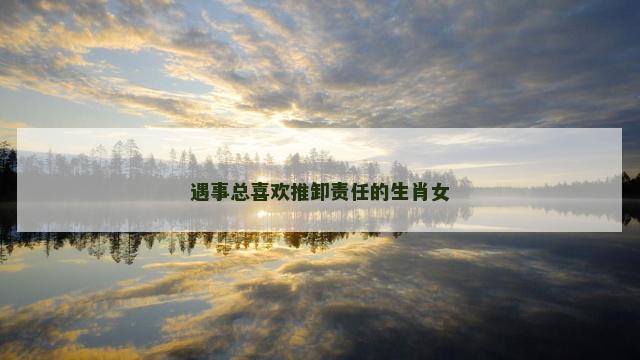 遇事总喜欢推卸责任的生肖女