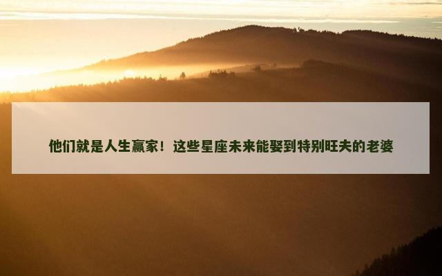 他们就是人生赢家！这些星座未来能娶到特别旺夫的老婆