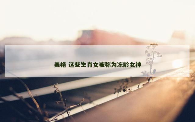 美艳 这些生肖女被称为冻龄女神
