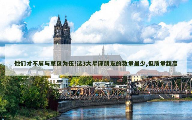 他们才不屑与草包为伍!这3大星座朋友的数量虽少,但质量超高