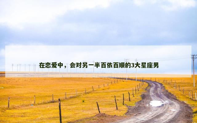 在恋爱中，会对另一半百依百顺的3大星座男