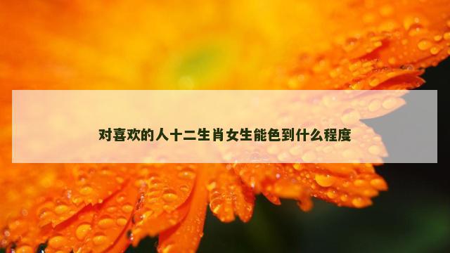 对喜欢的人十二生肖女生能色到什么程度