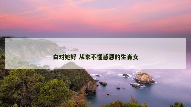 白对她好 从来不懂感恩的生肖女