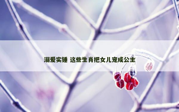 溺爱实锤 这些生肖把女儿宠成公主