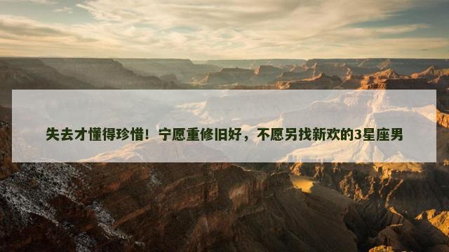 失去才懂得珍惜！宁愿重修旧好，不愿另找新欢的3星座男