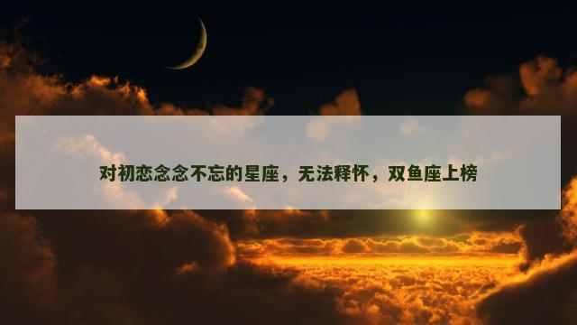对初恋念念不忘的星座，无法释怀，双鱼座上榜