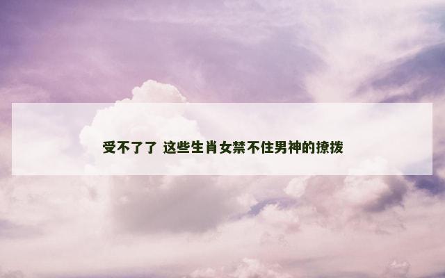 受不了了 这些生肖女禁不住男神的撩拨