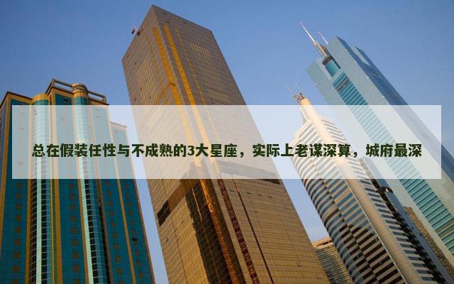 总在假装任性与不成熟的3大星座，实际上老谋深算，城府最深