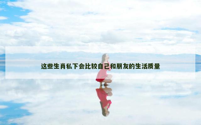 这些生肖私下会比较自己和朋友的生活质量