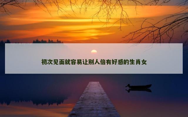 初次见面就容易让别人倍有好感的生肖女