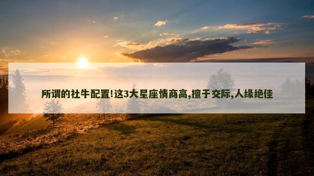 所谓的社牛配置!这3大星座情商高,擅于交际,人缘绝佳