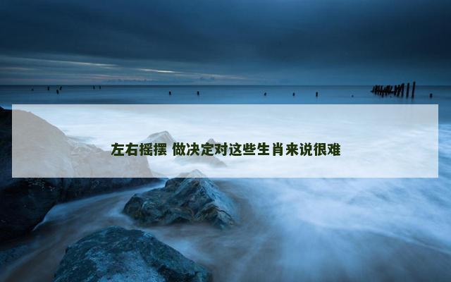 左右摇摆 做决定对这些生肖来说很难