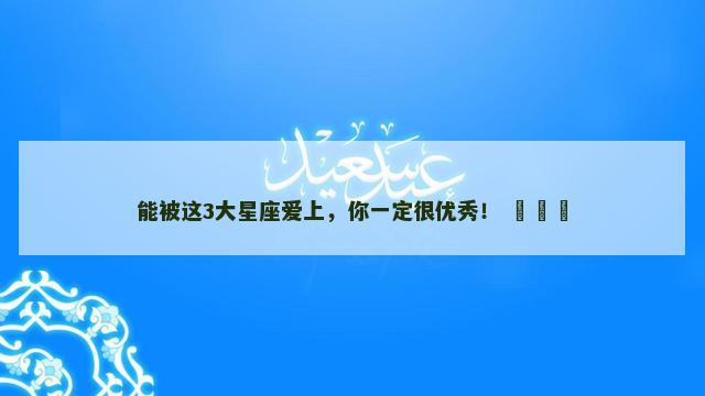 能被这3大星座爱上，你一定很优秀！ ​​​