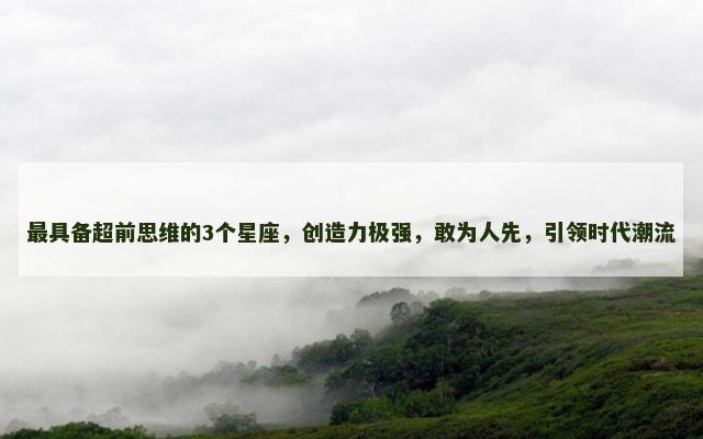最具备超前思维的3个星座，创造力极强，敢为人先，引领时代潮流