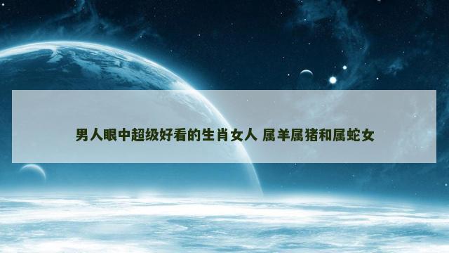 男人眼中超级好看的生肖女人 属羊属猪和属蛇女