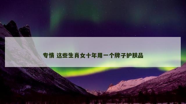专情 这些生肖女十年用一个牌子护肤品