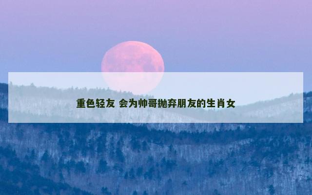 重色轻友 会为帅哥抛弃朋友的生肖女