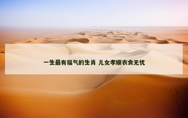 一生最有福气的生肖 儿女孝顺衣食无忧