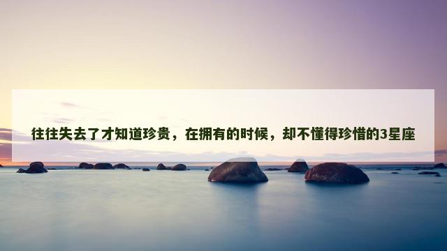 往往失去了才知道珍贵,在拥有的时候,却不懂得珍惜的3星座 往往失去了才知道珍贵,在拥有的时候,却不懂得珍惜的3星座