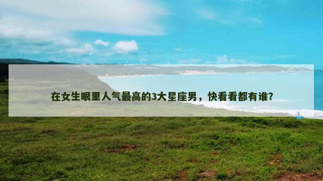 在女生眼里人气最高的3大星座男，快看看都有谁？