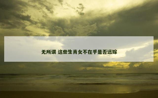 无所谓 这些生肖女不在乎是否远嫁