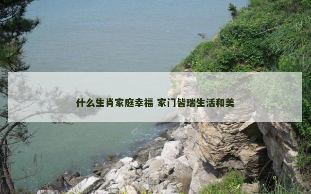 什么生肖家庭幸福 家门皆瑞生活和美