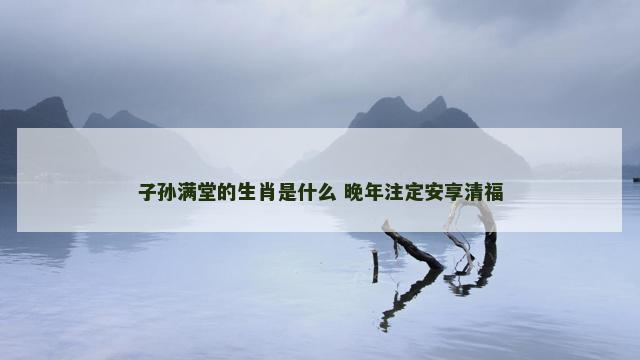 子孙满堂的生肖是什么 晚年注定安享清福
