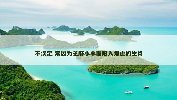 不淡定 常因为芝麻小事而陷入焦虑的生肖