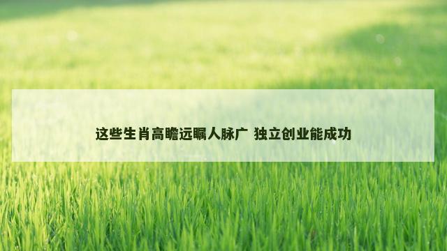这些生肖高瞻远瞩人脉广 独立创业能成功